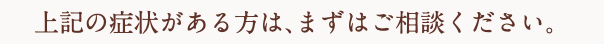 上記の症状がある方は、まずはご相談ください。