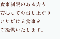 食事制限のある方も 安心してお召し上がり いただける食事を ご提供いたします。